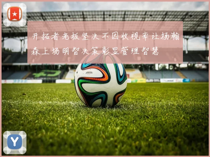 开拓者老板坚决不因收视率让杨瀚森上场明智决策彰显管理智慧