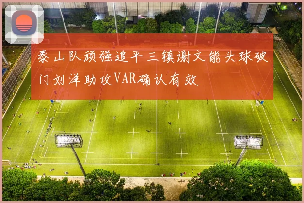 泰山队顽强追平三镇谢文能头球破门刘洋助攻VAR确认有效