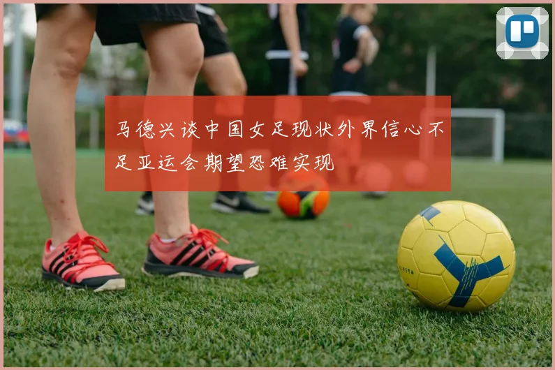 马德兴谈中国女足现状外界信心不足亚运会期望恐难实现