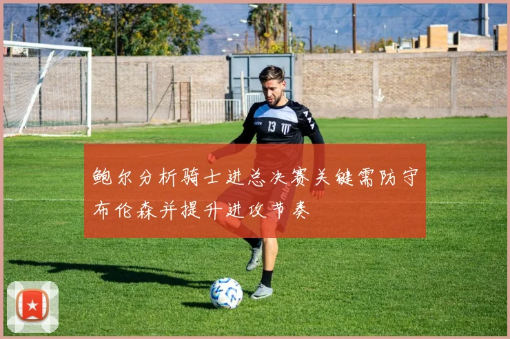 鲍尔分析骑士进总决赛关键需防守布伦森并提升进攻节奏