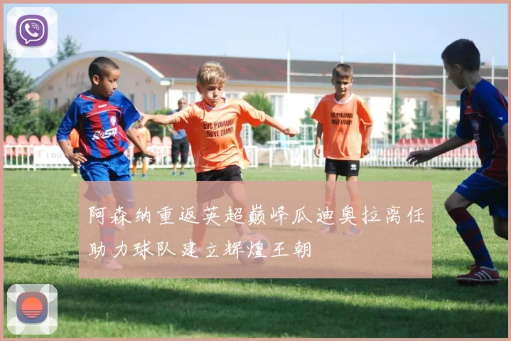 阿森纳重返英超巅峰瓜迪奥拉离任助力球队建立辉煌王朝