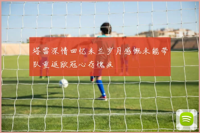 塔雷深情回忆米兰岁月感慨未能带队重返欧冠心存愧疚