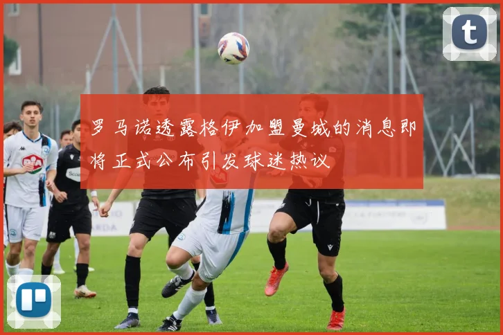 罗马诺透露格伊加盟曼城的消息即将正式公布引发球迷热议
