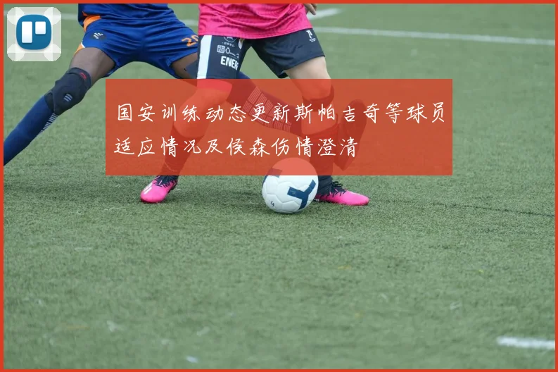 国安训练动态更新斯帕吉奇等球员适应情况及侯森伤情澄清