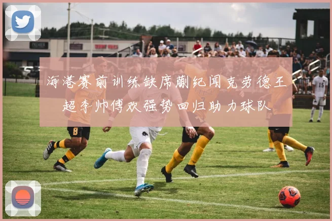 海港赛前训练缺席蒯纪闻克劳德王燊超李帅傅欢强势回归助力球队