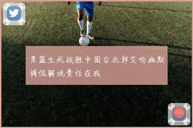 男篮生死战胜中国台北郭艾伦幽默调侃解说责任在我