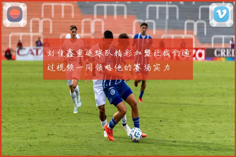 刘佳鑫重返球队精彩加盟让我们通过视频一同领略他的赛场实力