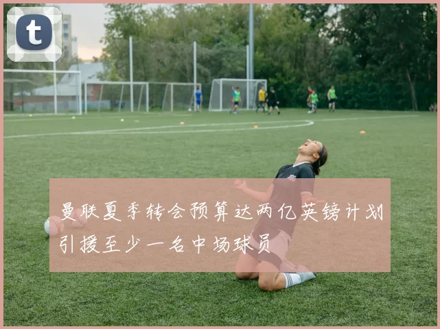 曼联夏季转会预算达两亿英镑计划引援至少一名中场球员