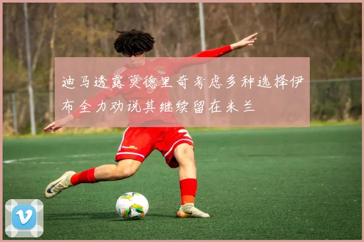 迪马透露莫德里奇考虑多种选择伊布全力劝说其继续留在米兰