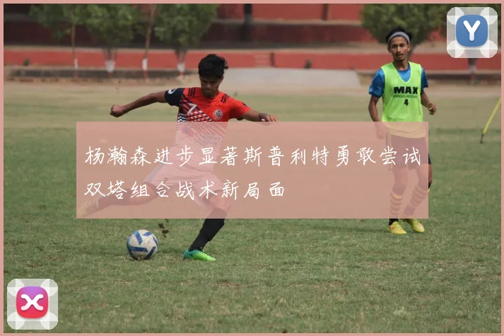 杨瀚森进步显著斯普利特勇敢尝试双塔组合战术新局面